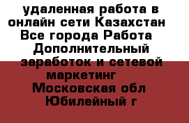 удаленная работа в онлайн сети Казахстан - Все города Работа » Дополнительный заработок и сетевой маркетинг   . Московская обл.,Юбилейный г.